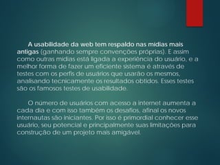 A usabilidade da web tem respaldo nas mídias mais
antigas (ganhando sempre convenções próprias). E assim
como outras mídias está ligada a experiência do usuário, e a
melhor forma de fazer um eficiente sistema é através de
testes com os perfis de usuários que usarão os mesmos,
analisando tecnicamente os resultados obtidos. Esses testes
são os famosos testes de usabilidade.
O número de usuários com acesso a internet aumenta a
cada dia e com isso também os desafios, afinal os novos
internautas são iniciantes. Por isso é primordial conhecer esse
usuário, seu potencial e principalmente suas limitações para
construção de um projeto mais amigável.
 