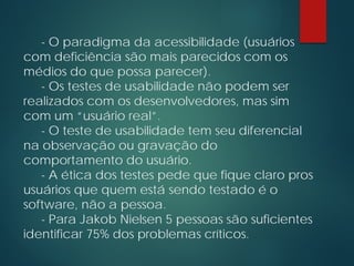- O paradigma da acessibilidade (usuários
com deficiência são mais parecidos com os
médios do que possa parecer).
- Os testes de usabilidade não podem ser
realizados com os desenvolvedores, mas sim
com um “usuário real”.
- O teste de usabilidade tem seu diferencial
na observação ou gravação do
comportamento do usuário.
- A ética dos testes pede que fique claro pros
usuários que quem está sendo testado é o
software, não a pessoa.
- Para Jakob Nielsen 5 pessoas são suficientes
identificar 75% dos problemas críticos.
 
