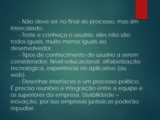 - Não deve ser no final do processo, mas sim
intercalado.
- Teste e conheça o usuário, eles não são
todos iguais, muito menos iguais ao
desenvolvedor.
- Tipos de conhecimento do usuário a serem
considerados: Nível educacional, alfabetização
tecnológica, experiência no aplicativo (ou
web).
- Desenhar interfaces é um processo político.
É preciso reuniões e integração entre a equipe e
os superiores da empresa. Usabilidade =
inovação, por isso empresas jurássicas poderão
repudiar.
 