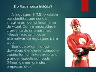 E o Flash nessa história?
A linguagem HTML foi criada
por cientistas que nunca
imaginaram como ferramenta
de visual. Com a necessidade
crescente de sistemas mais
“visuais” surgiram novas
alternativas de linguagem para
web.
Sites que exigem longo
download é eficiente quando o
usuário tem um interesse prévio
grande naquele conteúdo
(Filmes, games, grandes
empresas, etc).
 