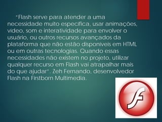“Flash serve para atender a uma
necessidade muito específica, usar animações,
vídeo, som e interatividade para envolver o
usuário, ou outros recursos avançados da
plataforma que não estão disponíveis em HTML
ou em outras tecnologias. Quando essas
necessidades não existem no projeto, utilizar
qualquer recurso em Flash vai atrapalhar mais
do que ajudar”. Zeh Fernando, desenvolvedor
Flash na Firstborn Multimedia.
 
