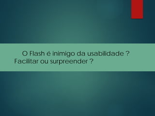 O Flash é inimigo da usabilidade ?
Facilitar ou surpreender ?
 