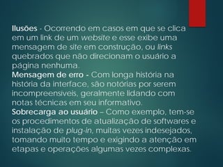 Ilusões - Ocorrendo em casos em que se clica
em um link de um website e esse exibe uma
mensagem de site em construção, ou links
quebrados que não direcionam o usuário a
página nenhuma.
Mensagem de erro - Com longa história na
história da interface, são notórias por serem
incompreensíveis, geralmente lidando com
notas técnicas em seu informativo.
Sobrecarga ao usuário – Como exemplo, tem-se
os procedimentos de atualização de softwares e
instalação de plug-in, muitas vezes indesejados,
tomando muito tempo e exigindo a atenção em
etapas e operações algumas vezes complexas.
 