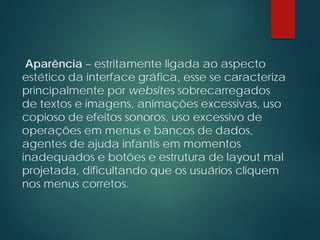 Aparência – estritamente ligada ao aspecto
estético da interface gráfica, esse se caracteriza
principalmente por websites sobrecarregados
de textos e imagens, animações excessivas, uso
copioso de efeitos sonoros, uso excessivo de
operações em menus e bancos de dados,
agentes de ajuda infantis em momentos
inadequados e botões e estrutura de layout mal
projetada, dificultando que os usuários cliquem
nos menus corretos.
 