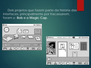 Dois projetos que fazem parte da história das
interfaces, principalmente por fracassarem,
foram o Bob e o Magic Cap.
 