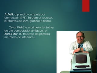 ALTAIR, o primeiro computador
comercial (1975): Surgem os recursos
interativos de som, gráficos e textos.
Xerox PARC e a primeira tentativa
de um computador amigável, o
Xerox Star. (O fracasso da primeira
metáfora de interface).
 
