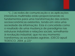 “(...) as redes de comunicação e as aplicações
interativas multimídia estão proporcionando os
fundamentos para uma transformação das ordens
socioeconômicas existentes, tendo em vista uma
sociedade da informação. Esta é concebida como
o resultado de uma mudança de paradigma nas
estruturas industriais e relações sociais, semelhante
à revolução industrial, que no seu momento
transformou as sociedades agrárias. (OECD apud
TEDESCO, 2004, p.22)”
 