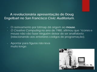 A revolucionária apresentação de Doug
Engelbart no San Francisco Civic Auditorium.
- O rastreamento por bitmap dá origem ao mouse.
- O Creative Computing no ano de 1980, afirmou que “ícones e
mouse não vão fazer ninguém deixar de ser analfabeto
(relacionando aos anteriores códigos de programação).
- Apontar para figuras não leva
muito longe.
 
