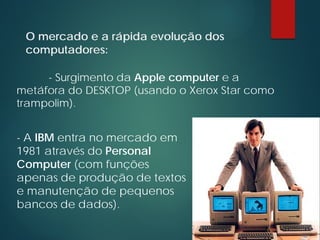 O mercado e a rápida evolução dos
computadores:
- A IBM entra no mercado em
1981 através do Personal
Computer (com funções
apenas de produção de textos
e manutenção de pequenos
bancos de dados).
- Surgimento da Apple computer e a
metáfora do DESKTOP (usando o Xerox Star como
trampolim).
 