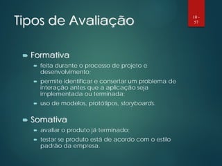 Tipos de Avaliação
 Formativa
 feita durante o processo de projeto e
desenvolvimento;
 permite identificar e consertar um problema de
interação antes que a aplicação seja
implementada ou terminada;
 uso de modelos, protótipos, storyboards.
 Somativa
 avaliar o produto já terminado;
 testar se produto está de acordo com o estilo
padrão da empresa.
10 -
57
 