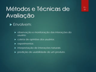 Métodos e Técnicas de
Avaliação
 Envolvem:
 observação e monitoração das interações do
usuário;
 coleta de opiniões dos usuários;
 experimentos;
 interpretação de interações naturais;
 predição de usabilidade de um produto.
13 -
57
 