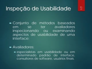 Inspeção de Usabilidade
 Conjunto de métodos baseados
em se ter avaliadores
inspecionando ou examinando
aspectos de usabilidade de uma
interface;
 Avaliadores:
 especialistas em usabilidade ou em
determinado padrão de interface,
consultores de software, usuários finais.
16 -
57
 