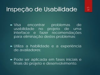 Inspeção de Usabilidade
 Visa encontrar problemas de
usabilidade no projeto de uma
interface e fazer recomendações
para eliminação destes problemas;
 Utiliza a habilidade e a experiência
de avaliadores;
 Pode ser aplicada em fases iniciais e
finais do projeto e desenvolvimento.
17 -
57
 