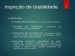 Inspeção de Usabilidade
 Métodos:
 Avaliação Heurística: uso de lista de heurísticas;
 Revisão de Guidelines: verificação da
conformidade com guidelines;
 Inspeção de Consistência: consistência dentro
de uma família de interfaces (terminologia, cores,
layout, formatos entrada/saída);
 Percurso Cognitivo (predição de uso):
análise do “caminho” percorrido na execução de
uma tarefa (modelagem psicológica); especialistas
revisam o sistema para predizer problemas que
usuários podem encontrar.
18 -
57
 