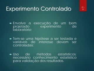 Experimento Controlado
 Envolve a execução de um bem
projetado experimento de
laboratório;
 Tem-se uma hipótese a ser testada e
variáveis de interesse devem ser
controladas;
 Uso de métodos estatísticos:
necessário conhecimento estatístico
para validação dos resultados.
22 -
57
 