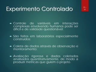 Experimento Controlado
 Controle de variáveis em interações
complexas envolvendo humanos pode ser
difícil e de validade questionável;
 São feitos em laboratórios especialmente
construídos;
 Coleta de dados através de observação e
monitoramento;
 Avaliação rigorosa e dados coletados
analisados quantitativamente, de modo a
produzir métricas que guiem o projeto.
23 -
57
 