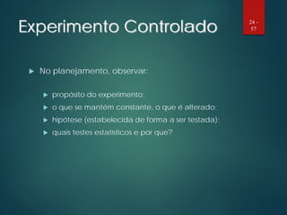 Experimento Controlado
 No planejamento, observar:
 propósito do experimento;
 o que se mantém constante, o que é alterado;
 hipótese (estabelecida de forma a ser testada);
 quais testes estatísticos e por que?
24 -
57
 