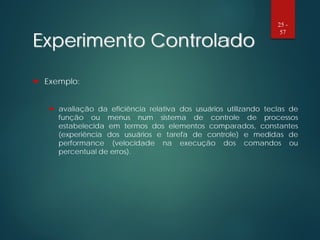 Experimento Controlado
 Exemplo:
 avaliação da eficiência relativa dos usuários utilizando teclas de
função ou menus num sistema de controle de processos
estabelecida em termos dos elementos comparados, constantes
(experiência dos usuários e tarefa de controle) e medidas de
performance (velocidade na execução dos comandos ou
percentual de erros).
25 -
57
 