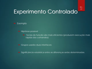 Experimento Controlado
 Exemplo
 Hipótese possível
 Teclas de função são mais eficientes (produzem execução mais
rápida dos comandos);
 Grupos usarão duas interfaces;
 Significância estatística entre as diferenças serão determinadas.
26 -
57
 