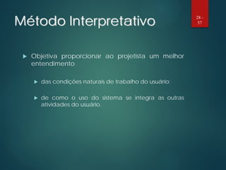 Método Interpretativo
 Objetiva proporcionar ao projetista um melhor
entendimento
 das condições naturais de trabalho do usuário;
 de como o uso do sistema se integra as outras
atividades do usuário.
28 -
57
 