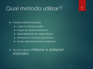 Qual método utilizar?
 Fatores determinantes:
 o que se deseja avaliar;
 etapa do desenvolvimento;
 disponibilidade de especialistas;
 ambiente e recursos necessários;
 tempo disponíveis para avaliação.
 Técnica ideal: misturar e adaptar
métodos.
30 -
57
 