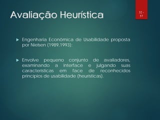 Avaliação Heurística
 Engenharia Econômica de Usabilidade proposta
por Nielsen (1989,1993);
 Envolve pequeno conjunto de avaliadores,
examinando a interface e julgando suas
características em face de reconhecidos
princípios de usabilidade (heurísticas).
32 -
57
 