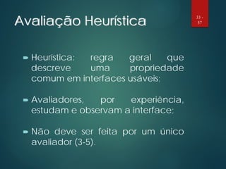 Avaliação Heurística
 Heurística: regra geral que
descreve uma propriedade
comum em interfaces usáveis;
 Avaliadores, por experiência,
estudam e observam a interface;
 Não deve ser feita por um único
avaliador (3-5).
33 -
57
 