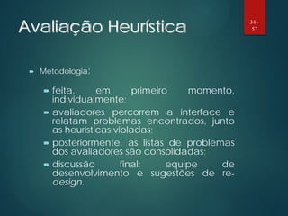 Avaliação Heurística
 Metodologia:
 feita, em primeiro momento,
individualmente;
 avaliadores percorrem a interface e
relatam problemas encontrados, junto
as heurísticas violadas;
 posteriormente, as listas de problemas
dos avaliadores são consolidadas;
 discussão final: equipe de
desenvolvimento e sugestões de re-
design.
34 -
57
 