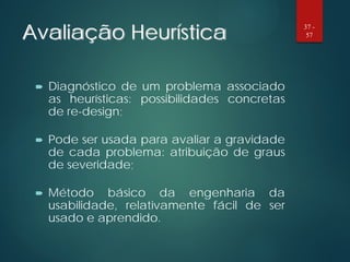 Avaliação Heurística
 Diagnóstico de um problema associado
as heurísticas: possibilidades concretas
de re-design;
 Pode ser usada para avaliar a gravidade
de cada problema: atribuição de graus
de severidade;
 Método básico da engenharia da
usabilidade, relativamente fácil de ser
usado e aprendido.
37 -
57
 