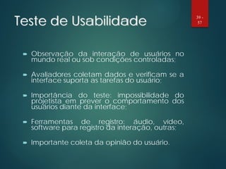 Teste de Usabilidade
 Observação da interação de usuários no
mundo real ou sob condições controladas;
 Avaliadores coletam dados e verificam se a
interface suporta as tarefas do usuário;
 Importância do teste: impossibilidade do
projetista em prever o comportamento dos
usuários diante da interface;
 Ferramentas de registro: áudio, vídeo,
software para registro da interação, outras;
 Importante coleta da opinião do usuário.
39 -
57
 