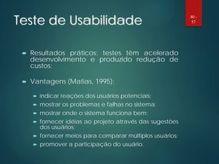 Teste de Usabilidade
 Resultados práticos: testes têm acelerado
desenvolvimento e produzido redução de
custos;
 Vantagens (Matias, 1995):
 indicar reações dos usuários potenciais;
 mostrar os problemas e falhas no sistema;
 mostrar onde o sistema funciona bem;
 fornecer idéias ao projeto através das sugestões
dos usuários;
 fornecer meios para comparar múltiplos usuários;
 promover a participação do usuário.
40 -
57
 