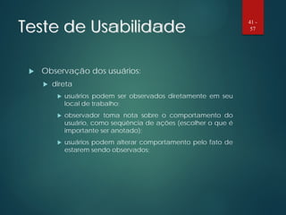 Teste de Usabilidade
 Observação dos usuários:
 direta
 usuários podem ser observados diretamente em seu
local de trabalho;
 observador toma nota sobre o comportamento do
usuário, como seqüência de ações (escolher o que é
importante ser anotado);
 usuários podem alterar comportamento pelo fato de
estarem sendo observados;
41 -
57
 
