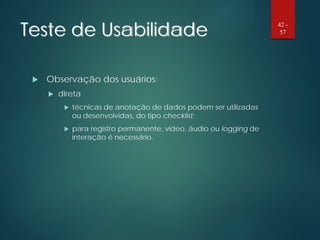 Teste de Usabilidade
 Observação dos usuários:
 direta
 técnicas de anotação de dados podem ser utilizadas
ou desenvolvidas, do tipo checklist;
 para registro permanente, vídeo, áudio ou logging de
interação é necessário.
42 -
57
 