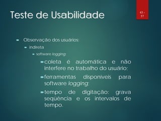 Teste de Usabilidade
 Observação dos usuários:
 indireta
 software logging:
coleta é automática e não
interfere no trabalho do usuário;
ferramentas disponíveis para
software logging;
tempo de digitação: grava
seqüência e os intervalos de
tempo.
43 -
57
 