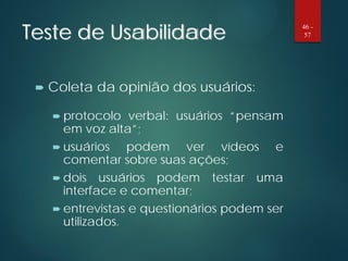 Teste de Usabilidade
 Coleta da opinião dos usuários:
 protocolo verbal: usuários “pensam
em voz alta”;
 usuários podem ver vídeos e
comentar sobre suas ações;
 dois usuários podem testar uma
interface e comentar;
 entrevistas e questionários podem ser
utilizados.
46 -
57
 