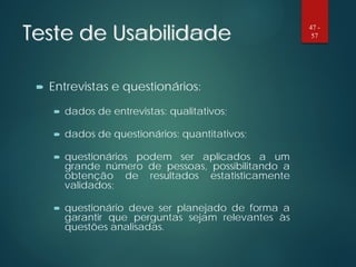 Teste de Usabilidade
 Entrevistas e questionários:
 dados de entrevistas: qualitativos;
 dados de questionários: quantitativos;
 questionários podem ser aplicados a um
grande número de pessoas, possibilitando a
obtenção de resultados estatisticamente
validados;
 questionário deve ser planejado de forma a
garantir que perguntas sejam relevantes às
questões analisadas.
47 -
57
 