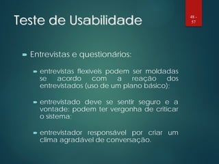 Teste de Usabilidade
 Entrevistas e questionários:
 entrevistas flexíveis podem ser moldadas
se acordo com a reação dos
entrevistados (uso de um plano básico);
 entrevistado deve se sentir seguro e a
vontade: podem ter vergonha de criticar
o sistema;
 entrevistador responsável por criar um
clima agradável de conversação.
48 -
57
 