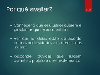 Por quê avaliar?
 Conhecer o que os usuários querem e
problemas que experimentam;
 Verificar se idéias estão de acordo
com as necessidades e os desejos dos
usuários;
 Responder dúvidas que surgem
durante o projeto e desenvolvimento.
5 - 57
 