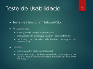 Teste de Usabilidade
 Testes realizados em laboratório;
 Problemas:
 limitações de tempo e de recursos;
 dificuldade em conseguir usuários representativos;
 contexto do trabalho dificilmente consegue ser
reproduzido;
 Saídas:
 testes remotos (tele-conferência);
 testes de campo: ambientes reais de uso (resposta do
usuário, logs, comandos usados, freqüência de acesso
ao help).
50 -
57
 