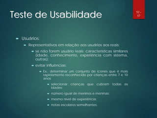 Teste de Usabilidade
 Usuários:
 Representativos em relação aos usuários aos reais:
 se não forem usuário reais: características similares
(idade, conhecimento, experiência com sistema,
outras);
 evitar influências:
 Ex.: determinar um conjunto de ícones que é mais
rapidamente reconhecido por crianças entre 7 e 10
anos
 selecionar crianças que cubram todas as
idades;
 número igual de meninos e meninas;
 mesmo nível de experiência;
 notas escolares semelhantes.
52 -
57
 