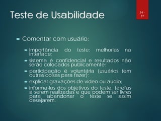 Teste de Usabilidade
 Comentar com usuário:
 importância do teste: melhorias na
interface;
 sistema é confidencial e resultados não
serão colocados publicamente;
 participação é voluntária (usuários tem
outras coisas para fazer);
 explicar gravações de vídeo ou áudio;
 informa-los dos objetivos do teste, tarefas
a serem realizadas e que podem ser livres
para abandonar o teste se assim
desejarem.
54 -
57
 