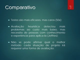 Comparativo
 Testes são mais eficazes, mas caros (50x);
 Avaliação heurística detectou mais
problemas ao custo mais baixo, mas
necessita de pessoas com conhecimento
e experiência para aplica-la (Jeffries);
 Não se pode afirmar qual o melhor
método: cada situação de projeto irá
requerer uma forma de avaliação.
56 -
57
 