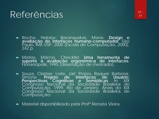 Referências
 Rocha, Heloísa; Baranauskas, Maria. Design e
avaliação de interfaces humano-computador. São
Paulo, IME-USP, 2000 (Escola de Computação, 2000),
242 p.
 Matias, Márcio. Checklist: Uma ferramenta de
suporte à avaliação ergonômica de interfaces.
Florianópolis, 1995 (dissertação de mestrado).
 Souza, Clarisse; Leite, Jair; Prates, Raquel; Barbosa,
Simone. Projeto de Interfaces de Usuário:
Perspectivas Cognitivas e Semióticas. In: XIX
Congresso Nacional da Sociedade Brasileira de
Computação, 1999, Rio de Janeiro. Anais do XIX
Congresso Nacional da Sociedade Brasileira de
Computação;
 Material disponibilizado pela Profª Renata Vieira.
57 -
57
 