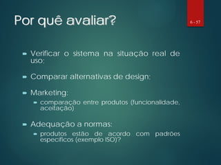 Por quê avaliar?
 Verificar o sistema na situação real de
uso;
 Comparar alternativas de design;
 Marketing:
 comparação entre produtos (funcionalidade,
aceitação)
 Adequação a normas:
 produtos estão de acordo com padrões
específicos (exemplo ISO)?
6 - 57
 