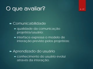 O que avaliar?
 Comunicabilidade
 qualidade da comunicação
projetista/usuário;
 interface expressa o modelo de
interação previsto pelos projetistas;
 Aprendizado do usuário
 conhecimento do usuário evolui
através da interação.
8 - 57
 