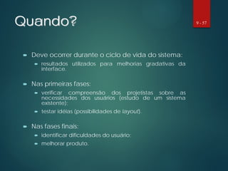 Quando?
 Deve ocorrer durante o ciclo de vida do sistema:
 resultados utilizados para melhorias gradativas da
interface.
 Nas primeiras fases:
 verificar compreensão dos projetistas sobre as
necessidades dos usuários (estudo de um sistema
existente);
 testar idéias (possibilidades de layout).
 Nas fases finais:
 identificar dificuldades do usuário;
 melhorar produto.
9 - 57
 