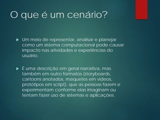 O que é um cenário?
 Um meio de representar, analisar e planejar
como um sistema computacional pode causar
impacto nas atividades e experiências do
usuário.
 É uma descrição em geral narrativa, mas
também em outro formatos (storyboards,
cartoons anotados, maquetes em vídeos,
protótipos em script), que as pessoas fazem e
experimentam conforme elas imaginam ou
tentam fazer uso de sistemas e aplicações.
 