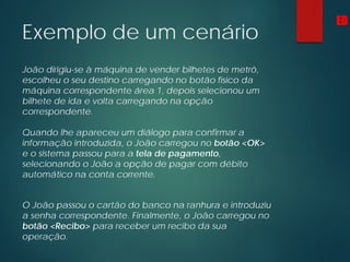 Exemplo de um cenário
João dirigiu-se à máquina de vender bilhetes de metrô,
escolheu o seu destino carregando no botão físico da
máquina correspondente área 1, depois selecionou um
bilhete de ida e volta carregando na opção
correspondente.
Quando lhe apareceu um diálogo para confirmar a
informação introduzida, o João carregou no botão <OK>
e o sistema passou para a tela de pagamento,
selecionando o João a opção de pagar com débito
automático na conta corrente.
O João passou o cartão do banco na ranhura e introduziu
a senha correspondente. Finalmente, o João carregou no
botão <Recibo> para receber um recibo da sua
operação.
ED
 
