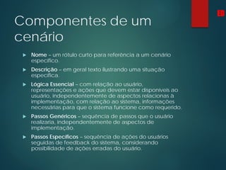 Componentes de um
cenário
 Nome – um rótulo curto para referência a um cenário
específico.
 Descrição – em geral texto ilustrando uma situação
específica.
 Lógica Essencial – com relação ao usuário,
representações e ações que devem estar disponíveis ao
usuário, independentemente de aspectos relacionas à
implementação, com relação ao sistema, informações
necessárias para que o sistema funcione como requerido.
 Passos Genéricos – sequência de passos que o usuário
realizaria, independentemente de aspectos de
implementação.
 Passos Específicos – sequência de ações do usuários
seguidas de feedback do sistema, considerando
possibilidade de ações erradas do usuário.
ED
 