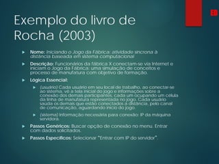 Exemplo do livro de
Rocha (2003)
 Nome: Iniciando o Jogo da Fábrica: atividade síncrona à
distância baseada em sistema computacional
 Descrição: Funcionários da fábrica X conectam-se via Internet e
iniciam o Jogo da Fábrica: uma simulação de conceitos e
processo de manufatura com objetivo de formação.
 Lógica Essencial:
 (usuário) Cada usuário em seu local de trabalho, ao conectar-se
ao sistema, vê a tela inicial do jogo e informações sobre a
conexão dos demais participantes, cada um ocupando um célula
da linha de manufatura representada no jogo. Cada usuário
saúda os demais que estão conectados a distância, pelo canal
de comunicação, aguardando início do jogo.
 (sistema) Informação necessária para conexão: IP da máquina
servidora.
 Passos Genéricos: Buscar opção de conexão no menu. Entrar
com dados solicitados.
 Passos Específicos: Selecionar “Entrar com IP do servidor”.
ED
 